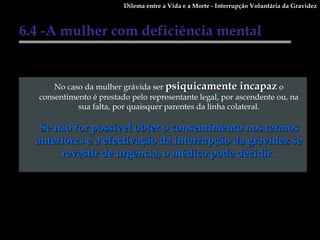 6.4 -A mulher com deficiência mental No caso da mulher grávida ser  psiquicamente incapaz  o consentimento é prestado pelo representante legal, por ascendente ou, na sua falta, por quaisquer parentes da linha colateral. Se não for possível obter o consentimento nos termos anteriores e a efectivação da interrupção da gravidez se revestir de urgência, o médico pode decidir.   Dilema entre a Vida e a Morte - Interrupção Voluntária da Gravidez 