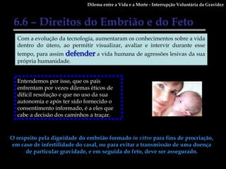 Dilema entre a Vida e a Morte - Interrupção Voluntária da Gravidez 6.6 – Direitos do Embrião e do Feto O respeito pela dignidade do embrião formado  in vitro  para fins de procriação, em caso de infertilidade do casal, ou para evitar a transmissão de uma doença de particular gravidade, e em seguida do feto, deve ser assegurado. Com a evolução da tecnologia, aumentaram os conhecimentos sobre a vida dentro do útero, ao permitir visualizar, avaliar e intervir durante esse tempo, para assim  defender  a vida humana de agressões lesivas da sua própria humanidade. Entendemos por isso, que os pais enfrentam por vezes dilemas éticos de difícil resolução e que no uso da sua autonomia e após ter sido fornecido o consentimento informado, é a eles que cabe a decisão dos caminhos a traçar.  