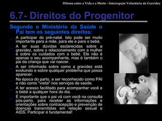 6.7- Direitos do Progenitor Segundo o Ministério da Saúde o Pai tem os seguintes direitos: A participar do pré-natal. Isto pode ser muito importante para a mãe, para ele e para o bebé.  A ter suas dúvidas esclarecidas sobre a gravidez, sobre o relacionamento com a mulher e sobre os cuidados com o bebé. Ele não é apenas o seu acompanhante, mas é também o pai da criança que vai nascer. A ser informado sobre como a gravidez está evoluindo e sobre qualquer problema que possa aparecer. Na época do parto, a ser reconhecido como PAI e não como "visita" nos serviços de saúde. A ter acesso facilitado para acompanhar você e o bebé a qualquer hora do dia. É importante que o pai vá com você na consulta pós-parto, para receber as informações e orientações sobre contracepção e prevenção de doenças transmitidas em relação sexual e AIDS. Participar é fundamental! Dilema entre a Vida e a Morte - Interrupção Voluntária da Gravidez 