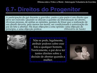6.7- Direitos do Progenitor A participação do pai durante a gravidez, parto e pós-parto é um direito que deve ser exercido. Quando se discute a questão da liberalização do aborto, diversas pessoas, de ambas as opiniões, gostam de frisar que a realização de um aborto deveria, pelo menos em teoria, ser condicionada à autorização do pai do feto a abortar. Há duas objecções a esta opinião: uma objecção de princípio, e uma objecção prática. (Ministério da Saúde) Dilema entre a Vida e a Morte - Interrupção Voluntária da Gravidez Não se pode, legalmente, atribuir poderes sobre esse feto a qualquer homem. Teoricamente, o pai deve ter tantos direitos sobre a decisão de abortar quando a mulher. 