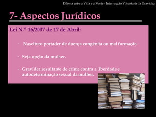 7- Aspectos Jurídicos Lei N.º 16/2007 de 17 de Abril: Nascituro portador de doença congénita ou mal formação.  Seja opção da mulher.  Gravidez resultante de crime contra a liberdade e autodeterminação sexual da mulher.  Dilema entre a Vida e a Morte - Interrupção Voluntária da Gravidez 