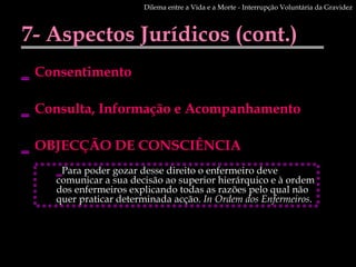 7- Aspectos Jurídicos (cont.) Consentimento Consulta, Informação e Acompanhamento OBJECÇÃO DE CONSCIÊNCIA  Dilema entre a Vida e a Morte - Interrupção Voluntária da Gravidez Para poder gozar desse direito o enfermeiro deve comunicar a sua decisão ao superior hierárquico e à ordem dos enfermeiros explicando todas as razões pelo qual não quer praticar determinada acção.  In Ordem dos Enfermeiros . 