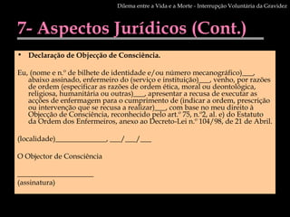 7- Aspectos Jurídicos (Cont.) Declaração de Objecção de Consciência. Eu, (nome e n.º de bilhete de identidade e/ou número mecanográfico)___, abaixo assinado, enfermeiro do (serviço e instituição)___, venho, por razões de ordem (especificar as razões de ordem ética, moral ou deontológica, religiosa, humanitária ou outras)___, apresentar a recusa de executar as acções de enfermagem para o cumprimento de (indicar a ordem, prescrição ou intervenção que se recusa a realizar)___, com base no meu direito à Objecção de Consciência, reconhecido pelo art.º 75, n.º2, al. e) do Estatuto da Ordem dos Enfermeiros, anexo ao Decreto-Lei n.º 104/98, de 21 de Abril. (localidade)______________, ___/___/___ O Objector de Consciência _____________________ (assinatura) Dilema entre a Vida e a Morte - Interrupção Voluntária da Gravidez 