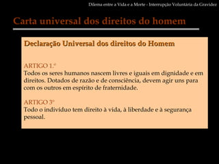 Carta universal dos direitos do homem Declaração Universal dos direitos do Homem ARTIGO 1.º  Todos os seres humanos nascem livres e iguais em dignidade e em direitos. Dotados de razão e de consciência, devem agir uns para com os outros em espírito de fraternidade.  ARTIGO 3º Todo o indivíduo tem direito à vida, à liberdade e à segurança pessoal.  Dilema entre a Vida e a Morte - Interrupção Voluntária da Gravidez 