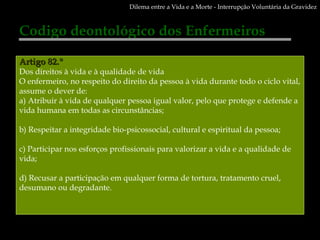 Codigo deontológico dos Enfermeiros Artigo 82.º Dos direitos à vida e à qualidade de vida O enfermeiro, no respeito do direito da pessoa à vida durante todo o ciclo vital, assume o dever de: a) Atribuir à vida de qualquer pessoa igual valor, pelo que protege e defende a vida humana em todas as circunstâncias; b) Respeitar a integridade bio-psicossocial, cultural e espiritual da pessoa; c) Participar nos esforços profissionais para valorizar a vida e a qualidade de vida; d) Recusar a participação em qualquer forma de tortura, tratamento cruel, desumano ou degradante. Dilema entre a Vida e a Morte - Interrupção Voluntária da Gravidez 
