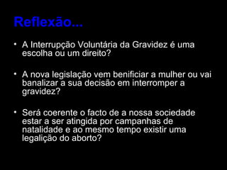 Reflexão... A Interrupção Voluntária da Gravidez é uma escolha ou um direito? A nova legislação vem benificiar a mulher ou vai banalizar a sua decisão em interromper a gravidez? Será coerente o facto de a nossa sociedade estar a ser atingida por campanhas de natalidade e ao mesmo tempo existir uma legalição do aborto?  