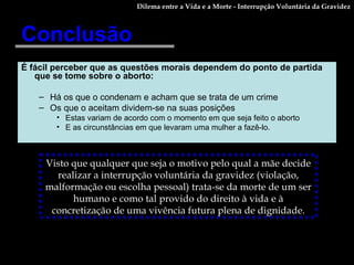 Conclusão É fácil perceber que as questões morais dependem do ponto de partida que se tome sobre o aborto: Há os que o condenam e acham que se trata de um crime Os que o aceitam dividem-se na suas posições Estas variam de acordo com o momento em que seja feito o aborto E as circunstâncias em que levaram uma mulher a fazê-lo.   Visto que qualquer que seja o motivo pelo qual a mãe decide realizar a interrupção voluntária da gravidez (violação, malformação ou escolha pessoal) trata-se da morte de um ser humano e como tal provido do direito à vida e à concretização de uma vivência futura plena de dignidade. Dilema entre a Vida e a Morte - Interrupção Voluntária da Gravidez 