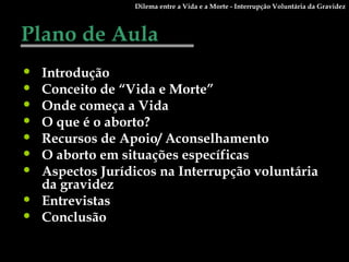 Plano de Aula Introdução Conceito de “Vida e Morte” Onde começa a Vida O que é o aborto? Recursos de Apoio/ Aconselhamento O aborto em situações específicas Aspectos Jurídicos na Interrupção voluntária da gravidez Entrevistas Conclusão Dilema entre a Vida e a Morte - Interrupção Voluntária da Gravidez 