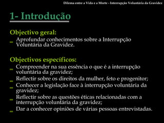 1- Introdução Objectivo geral:   Aprofundar conhecimentos sobre a Interrupção Voluntária da Gravidez. Objectivos específicos: Compreender na sua essência o que é a interrupção voluntária da gravidez; Reflectir sobre os direitos da mulher, feto e progenitor; Conhecer a legislação face à interrupção voluntária da gravidez; Reflectir sobre as questões éticas relacionadas com a interrupção voluntária da gravidez; Dar a conhecer opiniões de várias pessoas entrevistadas. Dilema entre a Vida e a Morte - Interrupção Voluntária da Gravidez 
