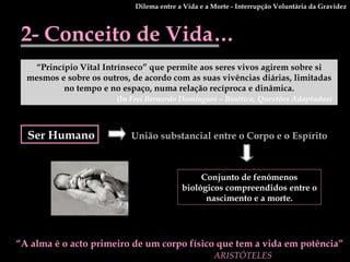 2- Conceito de Vida… “ Princípio Vital Intrínseco” que permite aos seres vivos agirem sobre si mesmos e sobre os outros, de acordo com as suas vivências diárias, limitadas no tempo e no espaço, numa relação recíproca e dinâmica. (In  Frei Bernardo Domingues – Bioética, Questões Adaptadas)   Ser Humano União substancial entre o Corpo e o Espírito Conjunto de fenómenos biológicos compreendidos entre o nascimento e a morte. “ A alma é o acto primeiro de um corpo físico que tem a vida em potência” ARISTÓTELES   Dilema entre a Vida e a Morte - Interrupção Voluntária da Gravidez 