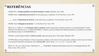 REFERÊNCIAS
CHIZZOTTI, A. Pesquisa qualitativa em ciências humanas e sociais. Petrópolis: Vozes, 2006.
FREIRE, Paulo. A importância do ato de ler: em três artigos que se completam. 29. Ed. São Paulo: Cortez, 1994.
______, Paulo. A importancia do ato de ler: em tês artifos que se completam. 33.ed. São Paulo: Cortez, 1997.
FREIRE. Paulo. Pedagogia da autonomia. 7. ed. São Paulo: Paz e Terra, 1998.
MELO. R. A.; COSTA. A. F. M. Educação, saberes e práticas: desafios educacionais municipios piauiense na contemporaneidade. Teresina:
EDUFPI, 2014. MINAYO, M. C. S.; MINAYO-GOMÉZ, C. Difíceis e possíveis relações entre métodos quantitativos e qualitativos nos estudos
de problemas de saúde. In: GOLDENBERG, P.;
RANGEL, Jurema Nogueira Mendes. Leitura na escola: espaço para gostar de ler. Porto Alegre: Mediação, 2005.
SANTOS, Marcus Vinicius Machado. A leitura como pratica cotidiana e motivcional: A leiura como pratica cotidiana e motivacional: da infancia
ao crescimento intelectual e discenimento critico, Revista ABC. Santa Catarina, v. 11, n. 1, p. 29 – 37, jan. Jul. 2006.
SILVA, E. T. da. Ler é, antes de tudo, compreender. In: ____. O ato de ler: fundamentospsicologicos para uma nova pedagogia daleitura. São
Paulo: Cortez, 1981, p. 42-45.
 