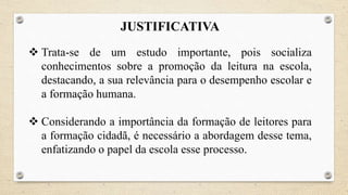 JUSTIFICATIVA
 Trata-se de um estudo importante, pois socializa
conhecimentos sobre a promoção da leitura na escola,
destacando, a sua relevância para o desempenho escolar e
a formação humana.
 Considerando a importância da formação de leitores para
a formação cidadã, é necessário a abordagem desse tema,
enfatizando o papel da escola esse processo.
 