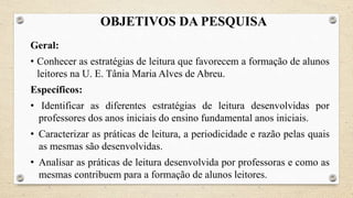OBJETIVOS DA PESQUISA
Geral:
• Conhecer as estratégias de leitura que favorecem a formação de alunos
leitores na U. E. Tânia Maria Alves de Abreu.
Específicos:
• Identificar as diferentes estratégias de leitura desenvolvidas por
professores dos anos iniciais do ensino fundamental anos iniciais.
• Caracterizar as práticas de leitura, a periodicidade e razão pelas quais
as mesmas são desenvolvidas.
• Analisar as práticas de leitura desenvolvida por professoras e como as
mesmas contribuem para a formação de alunos leitores.
 