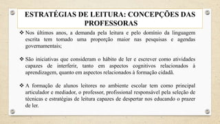 ESTRATÉGIAS DE LEITURA: CONCEPÇÕES DAS
PROFESSORAS
 Nos últimos anos, a demanda pela leitura e pelo domínio da linguagem
escrita tem tomado uma proporção maior nas pesquisas e agendas
governamentais;
 São iniciativas que consideram o hábito de ler e escrever como atividades
capazes de interferir, tanto em aspectos cognitivos relacionados à
aprendizagem, quanto em aspectos relacionados à formação cidadã.
 A formação de alunos leitores no ambiente escolar tem como principal
articulador e mediador, o professor, profissional responsável pela seleção de
técnicas e estratégias de leitura capazes de despertar nos educando o prazer
de ler.
 