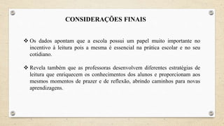 CONSIDERAÇÕES FINAIS
 Os dados apontam que a escola possui um papel muito importante no
incentivo à leitura pois a mesma é essencial na prática escolar e no seu
cotidiano.
 Revela também que as professoras desenvolvem diferentes estratégias de
leitura que enriquecem os conhecimentos dos alunos e proporcionam aos
mesmos momentos de prazer e de reflexão, abrindo caminhos para novas
aprendizagens.
 