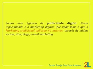Somos uma Agência de publicidade digital. Nossa
especialidade é o marketing digital. Que nada mais é que o
Marketing tradicional aplicado na internet, através de mídias
sociais, sites, blogs, e-mail marketing.
 