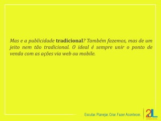 Mas e a publicidade tradicional? Também fazemos, mas de um
jeito nem tão tradicional. O ideal é sempre unir o ponto de
venda com as ações via web ou mobile.
 