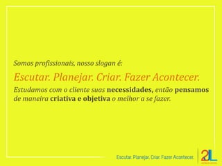 Somos profissionais, nosso slogan é:
Escutar. Planejar. Criar. Fazer Acontecer.
Estudamos com o cliente suas necessidades, então pensamos
de maneira criativa e objetiva o melhor a se fazer.
 