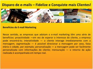 Disparo de e-mails – Fidelize e Conquiste mais Clientes! Benefícios do E-mail Marketing Nesse sentido, as empresas que adotam o e-mail marketing têm uma série de benefícios: proactividade —em vez de esperar o interesse do cliente, a empresa pode encontrá-lo; interatividade — o cliente interage imediatamente com a mensagem; segmentação — é possível direcionar a mensagem por sexo, faixa etária e cidade, por exemplo; personalização — a mensagem pode ser facilmente personalizada com informações do cliente; mensuração — o retorno da ação realizada é acompanhada em tempo real. 