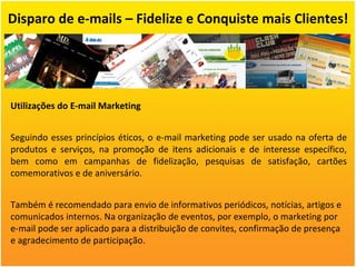 Disparo de e-mails – Fidelize e Conquiste mais Clientes! Utilizações do E-mail Marketing Seguindo esses princípios éticos, o e-mail marketing pode ser usado na oferta de produtos e serviços, na promoção de itens adicionais e de interesse específico, bem como em campanhas de fidelização, pesquisas de satisfação, cartões comemorativos e de aniversário. Também é recomendado para envio de informativos periódicos, notícias, artigos e comunicados internos. Na organização de eventos, por exemplo, o marketing por e-mail pode ser aplicado para a distribuição de convites, confirmação de presença e agradecimento de participação. 