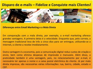 Disparo de e-mails – Fidelize e Conquiste mais Clientes! Diferenças entre Email Marketing e a Mala Direta Em comparação com a mala direta, por exemplo, o e-mail marketing oferece grandes vantagens. A primeira delas é a velocidade. Enquanto que, pelo correio, a mensagem tradicional leva de três a cinco dias para ser entregue, utilizando-se a Internet, o cliente a recebe imediatamente. Outra vantagem é a economia, pois a comunicação digital reduz custos de criação e envio, bem como elimina despesas de impressão e manuseio. Além disso, a praticidade também é uma vantagem, pois, no relacionamento por e-mail, é necessário ter apenas o nome e a caixa postal eletrônica do cliente. Já por mala direta impressa, são necessárias várias informações: rua, bairro, cidade, estado e CEP. 