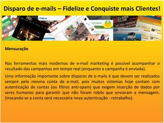 Disparo de e-mails – Fidelize e Conquiste mais Clientes! Mensuração Nas ferramentas mais modernas de e-mail marketing é possível acompanhar o resultado das campanhas em tempo real (enquanto a campanha é enviada).  Uma informação importante sobre disparos de e-mails é que devem ser realizados sempre pela mesma conta de e-mail, pois muitos sistemas hoje contam com autenticação de contas (ou filtros anti-spam) que exigem inserção de dados por seres humanos para garantir que não foram robôs que enviaram a mensagem. (trocando-se a conta será necessária nova autenticação - retrabalho). 