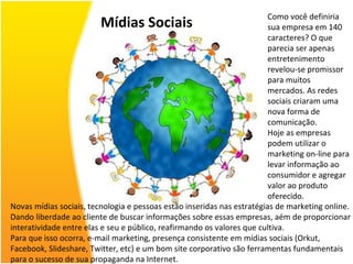 Mídias Sociais Como você definiria sua empresa em 140 caracteres? O que parecia ser apenas entretenimento revelou-se promissor para muitos mercados. As redes sociais criaram uma nova forma de comunicação. Hoje as empresas podem utilizar o marketing on-line para levar informação ao consumidor e agregar valor ao produto oferecido. Novas mídias sociais, tecnologia e pessoas estão inseridas nas estratégias de marketing online. Dando liberdade ao cliente de buscar informações sobre essas empresas, aém de proporcionar interatividade entre elas e seu e público, reafirmando os valores que cultiva. Para que isso ocorra, e-mail marketing, presença consistente em mídias sociais (Orkut, Facebook, Slideshare, Twitter, etc) e um bom site corporativo são ferramentas fundamentais para o sucesso de sua propaganda na Internet. 