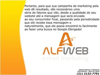 Portanto, para que sua campanha de marketing pela web dê resultado, são necessários uma série de fatores que vão, desde a qualidade do seu  website até a mensagem que será enviada ao seu consumidor final, passando pela periodicidade que ele recebe essa mensagem e naturalmente, que ele possa encontrá-lo facilmente  ao fazer uma busca no Google.Obrigada! Alfweb Sistemas e Marketing Città América – Barra da Tijuca (21) 2132-7791 