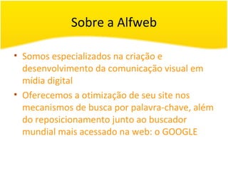 Sobre a Alfweb Somos especializados na criação e desenvolvimento da comunicação visual em mídia digital Oferecemos a otimização de seu site nos mecanismos de busca por palavra-chave, além do reposicionamento junto ao buscador mundial mais acessado na web: o GOOGLE 