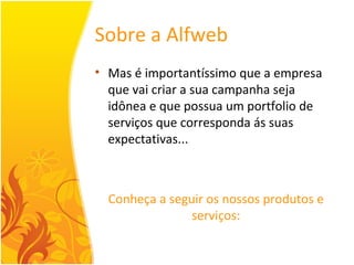 Sobre a Alfweb Mas é importantíssimo que a empresa que vai criar a sua campanha seja idônea e que possua um portfolio de serviços que corresponda ás suas expectativas... Conheça a seguir os nossos produtos e serviços: 