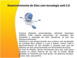 Desenvolvimento de Sites com tecnologia web 2.0 Criamos Websites  personalizados utilizando tecnologia JOOMLA (CMS sistema gerenciador de conteúdo) que possibilita a utilização de sites interativos, já com sua estrutura otimizada, dinâmicos e que proporcionarão aos usuários uma atualização de conteúdo fácil, prática e o que é melhor: online. Todo o desenvolvimento do site também é pensado para que ele obtenha um bom posicionamento em ferramentas de busca. Ao final do Projeto, damos treinamento para que você possa atualizar os canais internos de seu site ou Portal, dando agilidade no momento que você quiser. Ou podemos atualizá-lo para você, caso prefira. 