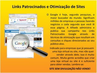 Links Patrocinados e Otimização de Sites O Google é hoje, segundo pesquisas, o maior buscador do mundo. Significam milhões de empresas e pessoas fazendo negócios a cada segundo que você lê essa página. A Alfweb administra e publica sua campanha nos Links Patrocinados Google através de técnicas de otimização que resultam em consultas e cliques direcionados ao seu público-alvo. Indicado para empresas que já possuem  uma loja virtual ou site, mas não quer  vender através dele; isso é muito comum. Muita gente acredita que criar uma loja virtual ou site é o suficiente para obter vendas. Lembre-se: SITE SEM DIVULGAÇÃO NÃO VENDE!  