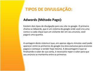 TIPOS DE DIVULGAÇÃO: Adwords (Método Pago): Existem dois tipos de divulgação para seu site no google. O primeiro chama-se Adwords, que é um sistema do google onde você cria uma conta e a cada clique que um visitante der em seu anuncio, você pagará uma quantia. A vantagem deste sistema é que, em apenas alguns minutos você pode aparecer entre os primeiros do google (na área exclusiva para anúncios pagos) e começar a vender hoje mesmo. A desvantagem é que se finalizando o valor de sua conta, é necessário repor o valor para que seu anúncio se mantenha entre os primeiros 