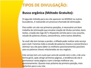 TIPOS DE DIVULGAÇÃO: Busca orgânica (Método Gratuito): O segundo método para seu site aparecer no GOOGLE ou outros buscadores, é realizando um processo chamado de otimização. Para exibir um site nas primeiras posições, é necessário um bom trabalho de otimização que envolve criação de títulos corretos, bons textos, criação das tags ALT e Keywords correta para o seu assunto, estudo de palavras chaves, concorrência, entre outros detalhes. Se você não tem tempo a perder, a Alfweb pode realizar este serviço para você. Faremos todo o estudo de palavras chaves e concorrência e otimizar seu site para obter os melhores posicionamentos possíveis para as palavras chaves relacionadas ao seu negócio. Este serviço tem um custo que varia de acordo com o site, e de uma forma geral, após atingir primeiras páginas, a tendência do site é permanecer nesta página e com o tempo melhorar seu posicionamento. Quanto mais próximo da primeira posição, mais visitantes para o seu site. 