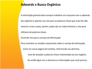 Adwords x Busca Orgânica: A otimização gratuita deve sempre trabalhar em conjunto com o adwords.  Seu objetivo é apontar seu site para as palavras chave que mais lhe dão  retorno e mais custos, porém, pode não ser viável otimizar o site para  milhares de palavras chave. Contrate-nos para o serviço de Otimização Para contratar ou receber orçamentos sobre o serviço de otimização,  entre em nossa página de Contato, informando seu domínio,  área de atuação e palavras chave relacionadas ao seu negócio.  Ou então ligue-nos e daremos as informações que você precisa. 
