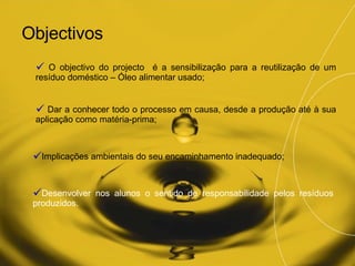 Objectivos <ul><li>O objectivo do projecto  é a sensibilização para a reutilização de um resíduo doméstico – Óleo alimenta...