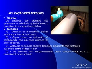APLICAÇÃO DOS ADESIVOS
1 - Objetivo
   Os    adesivos     são    produtos    que
promovem a aderência química entre o
revestimento e a superfície metálica.
2 - Cuidados
   A) - Observar se a superfície jateada
está limpa e livre de impurezas.
   B) - Seguir ordem de aplicação pré
estabelecida, pois em geral utiliza-se 03
(três) adesivos.
   C) - Aplicação do primeiro adesivo, logo após jateamento para proteger a
superfície contra oxidação do ar.
   D) - Os adesivos tem, obrigatoriamente, plena compatibilidade com o
revestimento a ser aplicado.



                                                                ATB S/A
                                                            Revestimento de Cilindros
 