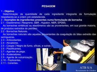 PESAGEM
1 - Objetivo
  Determinação da quantidade de cada ingrediente integrante da formulação
respeitando-se a ordem pré estabelecida.
2 - Exemplos de ingredientes presentes numa formulação de borracha
2.1 - Elastômeros ( Neoprene, SBR , Hypalon, NBR, EPDM).
  As borrachas sintéticas ou elastômeros são as provenientes, em sua grande maioria,
de produtos extraídos do petróleo.
2.2 - Borrachas Naturais.
  As borrachas naturais são aquelas provenientes da coagulação do látex extraído das
seringueiras.
2.3 - Antioxidantes.
2.4 - Ativadores.
2.5 - Cargas ( Negro de fumo, sílicas, e outras ).
2.6 - Plastificantes.
2.7 - Agentes de pega.
2.8 - Aceleradores.
2.9 - Agente de vulcanização.
2.10 - Peptizantes.
2.11 - Corantes.

                                                                      ATB S/A
                                                                  Revestimento de Cilindros
 
