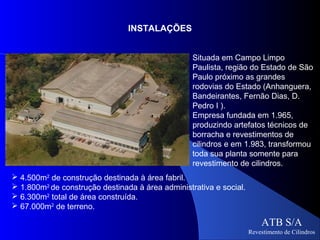INSTALAÇÕES


                                                  Situada em Campo Limpo
                                                  Paulista, região do Estado de São
                                                  Paulo próximo as grandes
                                                  rodovias do Estado (Anhanguera,
                                                  Bandeirantes, Fernão Dias, D.
                                                  Pedro I ).
                                                  Empresa fundada em 1.965,
                                                  produzindo artefatos técnicos de
                                                  borracha e revestimentos de
                                                  cilindros e em 1.983, transformou
                                                  toda sua planta somente para
                                                  revestimento de cilindros.
 4.500m2 de construção destinada à área fabril.
 1.800m2 de construção destinada à área administrativa e social.
 6.300m2 total de área construída.
 67.000m2 de terreno.

                                                                        ATB S/A
                                                                    Revestimento de Cilindros
 