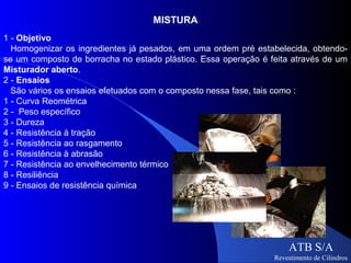 MISTURA
1 - Objetivo
  Homogenizar os ingredientes já pesados, em uma ordem pré estabelecida, obtendo-
se um composto de borracha no estado plástico. Essa operação é feita através de um
Misturador aberto.
2 - Ensaios
  São vários os ensaios efetuados com o composto nessa fase, tais como :
1 - Curva Reométrica
2 - Peso específico
3 - Dureza
4 - Resistência à tração
5 - Resistência ao rasgamento
6 - Resistência à abrasão
7 - Resistência ao envelhecimento térmico
8 - Resiliência
9 - Ensaios de resistência química




                                                                    ATB S/A
                                                                Revestimento de Cilindros
 