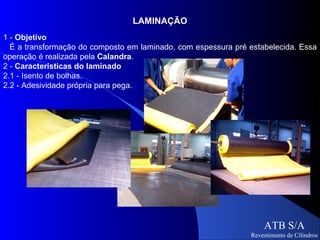 LAMINAÇÃO
1 - Objetivo
  É a transformação do composto em laminado, com espessura pré estabelecida. Essa
operação é realizada pela Calandra.
2 - Características do laminado
2.1 - Isento de bolhas.
2.2 - Adesividade própria para pega.




                                                                    ATB S/A
                                                                Revestimento de Cilindros
 