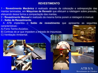 REVESTIMENTO
1 - Revestimento Mecânico é realizado através da colocação e sobreposição das
mantas laminadas, em Máquinas de Revestir que efetuam a roletagem sobre pressão,
efetuando dessa forma a compactação das mantas.
2 - Revestimento Manual é realizado da mesma forma porem a roletagem é manual.
2 - Salão de Revestimento
  A ATB implantou o Salão de revestimento que apresenta as seguintes
características :
A) Forro Termo-Acústico.
B) Cortinas de ar que impedem a entrada de impurezas.
C) Ventilação Ambiental.




                                                                  ATB S/A
                                                              Revestimento de Cilindros
 