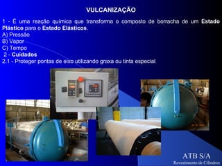 VULCANIZAÇÃO
1 - É uma reação química que transforma o composto de borracha de um Estado
Plástico para o Estado Elásticos.
A) Pressão
B) Vapor
C) Tempo
 2 - Cuidados
2.1 - Proteger pontas de eixo utilizando graxa ou tinta especial.




                                                               ATB S/A
                                                           Revestimento de Cilindros
 