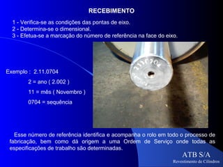 RECEBIMENTO
  1 - Verifica-se as condições das pontas de eixo.
  2 - Determina-se o dimensional.
  3 - Efetua-se a marcação do número de referência na face do eixo.




Exemplo : 2.11.0704
        2 = ano ( 2.002 )
        11 = mês ( Novembro )
        0704 = sequência




   Esse número de referência identifica e acompanha o rolo em todo o processo de
 fabricação, bem como dá origem a uma Ordem de Serviço onde todas as
 especificações de trabalho são determinadas.
                                                                      ATB S/A
                                                                 Revestimento de Cilindros
 