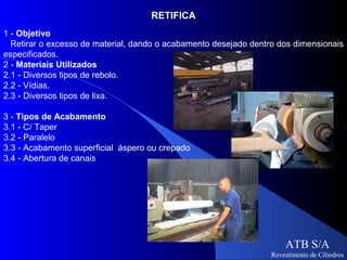 RETIFICA
1 - Objetivo
  Retirar o excesso de material, dando o acabamento desejado dentro dos dimensionais
especificados.
2 - Materiais Utilizados
2.1 - Diversos tipos de rebolo.
2.2 - Vídias.
2.3 - Diversos tipos de lixa.

3 - Tipos de Acabamento
3.1 - C/ Taper
3.2 - Paralelo
3.3 - Acabamento superficial áspero ou crepado
3.4 - Abertura de canais




                                                                      ATB S/A
                                                                  Revestimento de Cilindros
 