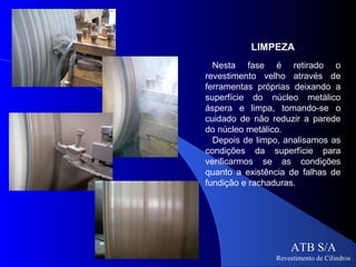 LIMPEZA
  Nesta fase é retirado o
revestimento velho através de
ferramentas próprias deixando a
superfície do núcleo metálico
áspera e limpa, tomando-se o
cuidado de não reduzir a parede
do núcleo metálico.
  Depois de limpo, analisamos as
condições da superfície para
verificarmos se as condições
quanto a existência de falhas de
fundição e rachaduras.




                    ATB S/A
                Revestimento de Cilindros
 