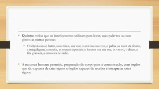 • Quinto: meios que os interlocutores utilizam para levar, suas palavras ou seus
gestos as outras pessoas
• O artesão usa o barro, suas mãos, sua voz; o ator usa sua voz, o palco, as luzes da ribalta,
a maquilagem, a musica, as roupas especiais; o locutor usa sua voz, o roteiro, o disco, a
fita gravada, a emissora de radio.
• A natureza humana permitiu, preparação do corpo para a comunicação, com órgãos
que são capazes de criar signos e órgãos capazes de receber e interpretar estes
signos.
 