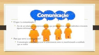 • O que é a comunicação ?
• Ato de ser relacionar interpessoalmente, que permite a dois ou mais indivíduos trocarem
alguma informação.
• Para que serve a comunicação?
• Comunicação serve para pessoas se relacionarem entre si, transformando a realidade
que as rodeia
 