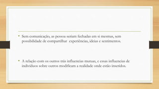 • Sem comunicação, as pessoa seriam fechadas em si mesmas, sem
possibilidade de compartilhar experiências, ideias e sentimentos.
• A relação com os outros trás influencias mutuas, e essas influencias de
indivíduos sobre outros modificam a realidade onde estão inseridos.
 