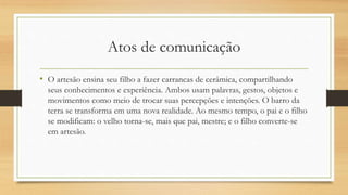 Atos de comunicação
• O artesão ensina seu filho a fazer carrancas de cerâmica, compartilhando
seus conhecimentos e experiência. Ambos usam palavras, gestos, objetos e
movimentos como meio de trocar suas percepções e intenções. O barro da
terra se transforma em uma nova realidade. Ao mesmo tempo, o pai e o filho
se modificam: o velho torna-se, mais que pai, mestre; e o filho converte-se
em artesão.
 